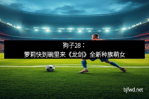 狗子28：萝莉快到碗里来《龙剑》全新种族萌女